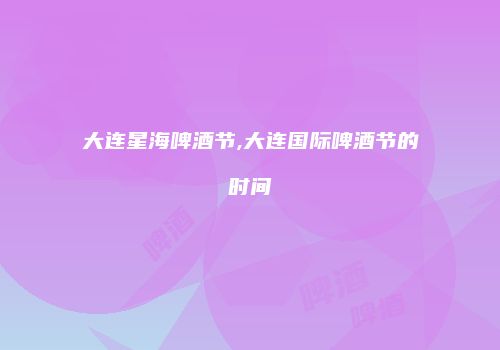 大连星海啤酒节,大连国际啤酒节的时间