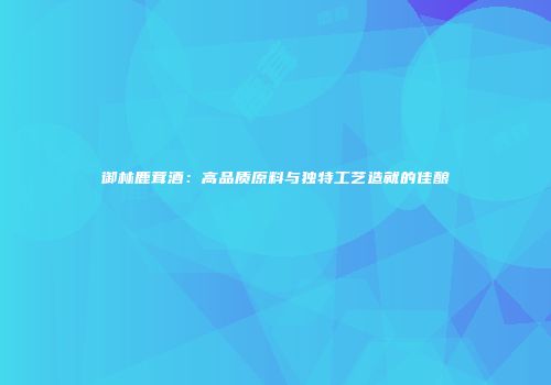 御林鹿茸酒：高品质原料与独特工艺造就的佳酿