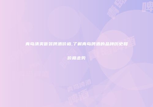 青岛清爽听装啤酒价格,了解青岛啤酒的品牌历史和价格走势