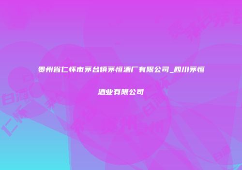 贵州省仁怀市茅台镇茅恒酒厂有限公司_四川茅恒酒业有限公司