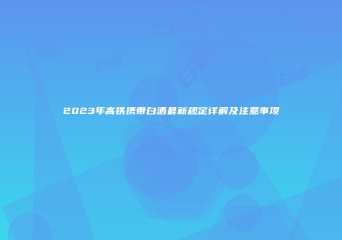 2023年高铁携带白酒最新规定详解及注意事项