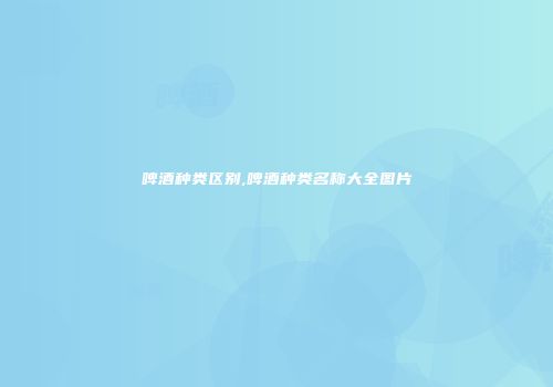 啤酒种类区别,啤酒种类名称大全图片