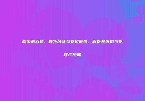 湘泉酒五福：独特风味与文化底蕴，解析其价格与受欢迎原因