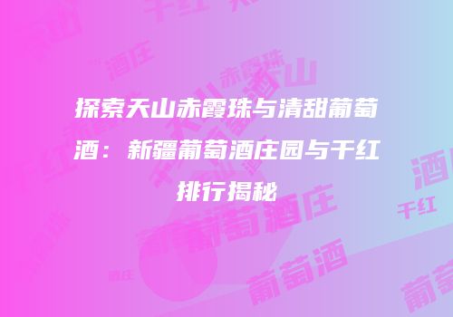 探索天山赤霞珠与清甜葡萄酒：新疆葡萄酒庄园与干红排行揭秘