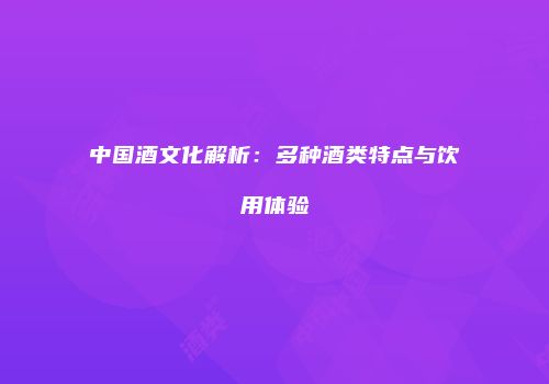 中国酒文化解析：多种酒类特点与饮用体验