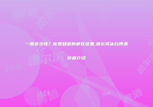 一瓶多少钱？你想知道的都在这里,哈尔滨冰白啤酒价格介绍