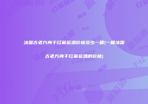 法国古老方舟干红葡萄酒价格多少一箱(一箱法国古老方舟干红葡萄酒的价格)