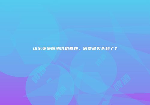 山东英豪啤酒价格暴跌，消费者买不到了？