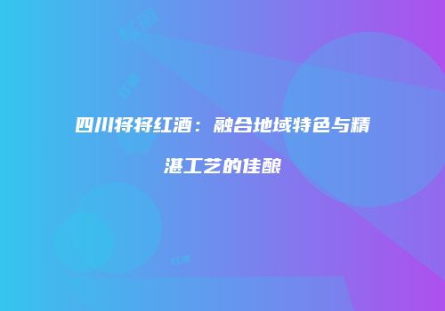 四川将将红酒：融合地域特色与精湛工艺的佳酿