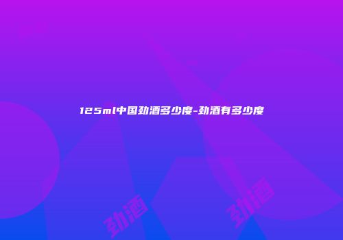 125ml中国劲酒多少度-劲酒有多少度