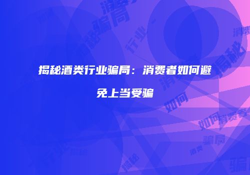 揭秘酒类行业骗局：消费者如何避免上当受骗