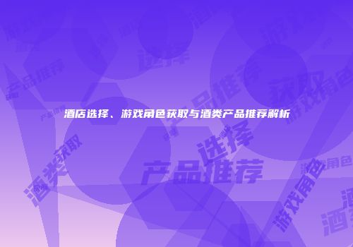 酒店选择、游戏角色获取与酒类产品推荐解析