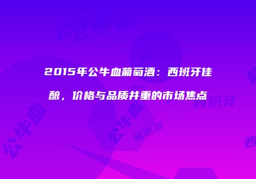 2015年公牛血葡萄酒：西班牙佳酿，价格与品质并重的市场焦点