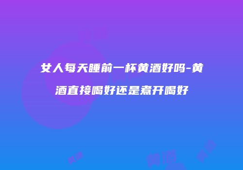 女人每天睡前一杯黄酒好吗-黄酒直接喝好还是煮开喝好