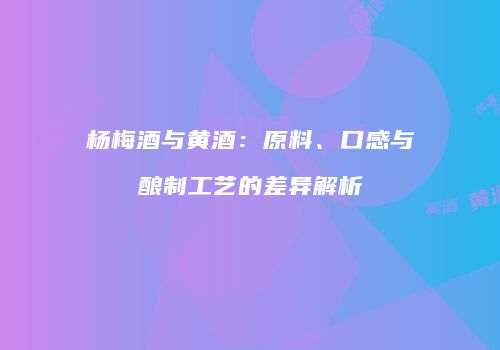 杨梅酒与黄酒：原料、口感与酿制工艺的差异解析