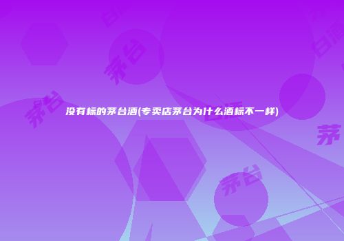 没有标的茅台酒(专卖店茅台为什么酒标不一样)