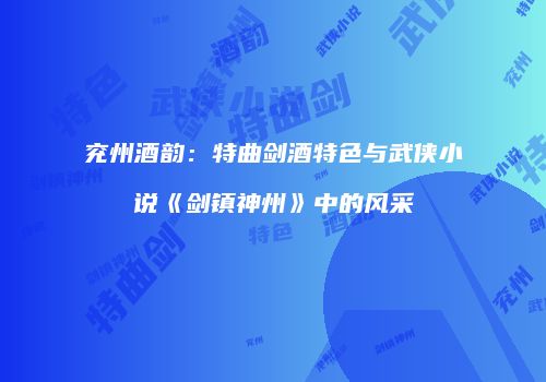 兖州酒韵：特曲剑酒特色与武侠小说《剑镇神州》中的风采