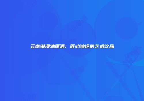 云南锐澳鸡尾酒：匠心独运的艺术饮品