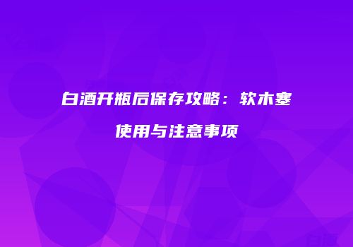 白酒开瓶后保存攻略：软木塞使用与注意事项