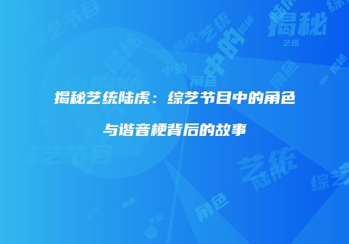 揭秘艺统陆虎：综艺节目中的角色与谐音梗背后的故事