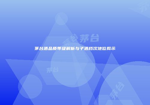 茅台酒品质等级解析与子酒档次地位揭示