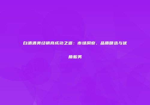 白酒酒类经销商成功之道：市场洞察、品质精选与优质服务