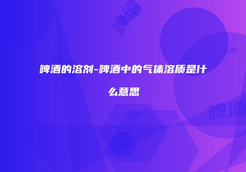 啤酒的溶剂-啤酒中的气体溶质是什么意思