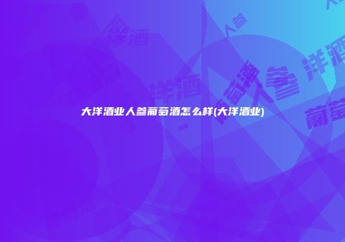 大洋酒业人参葡萄酒怎么样(大洋酒业)