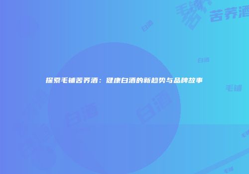 探索毛铺苦荞酒：健康白酒的新趋势与品牌故事