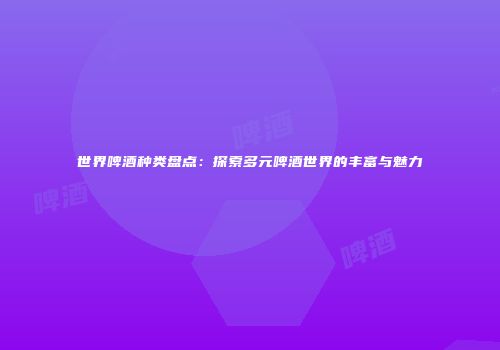 世界啤酒种类盘点：探索多元啤酒世界的丰富与魅力