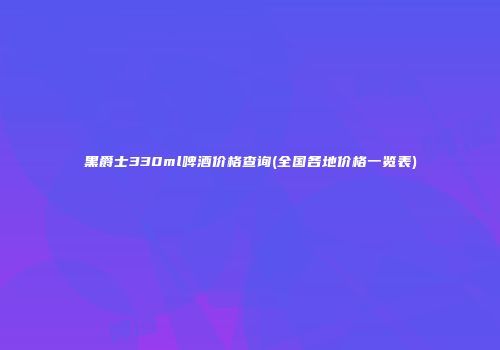 黑爵士330ml啤酒价格查询(全国各地价格一览表)