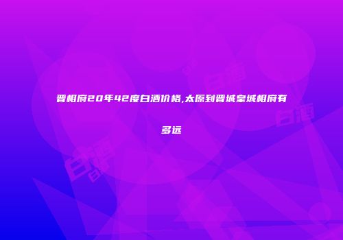 晋相府20年42度白酒价格,太原到晋城皇城相府有多远