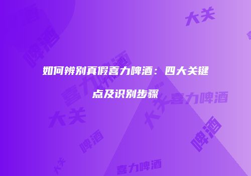 如何辨别真假喜力啤酒：四大关键点及识别步骤