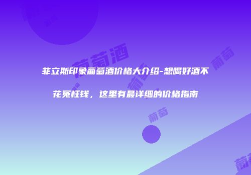 菲立斯印象葡萄酒价格大介绍-想喝好酒不花冤枉钱，这里有最详细的价格指南