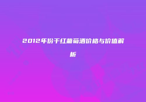 2012年份干红葡萄酒价格与价值解析