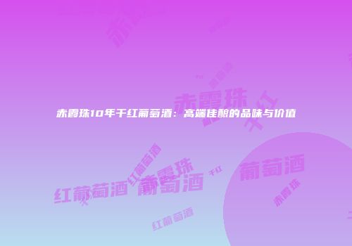 赤霞珠10年干红葡萄酒：高端佳酿的品味与价值