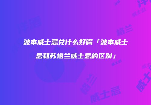 波本威士忌兑什么好喝「波本威士忌和苏格兰威士忌的区别」