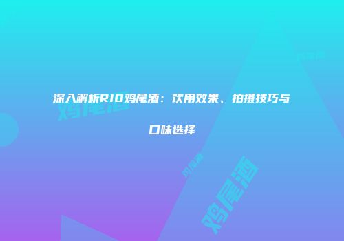 深入解析RIO鸡尾酒：饮用效果、拍摄技巧与口味选择