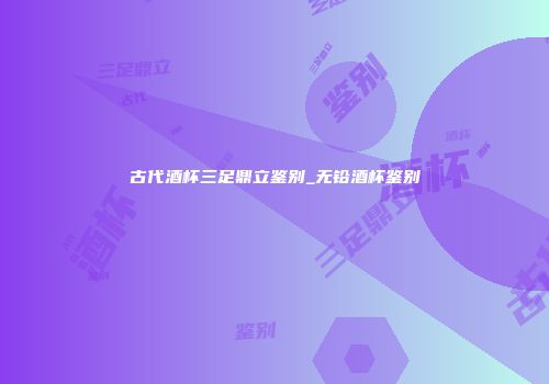 古代酒杯三足鼎立鉴别_无铅酒杯鉴别