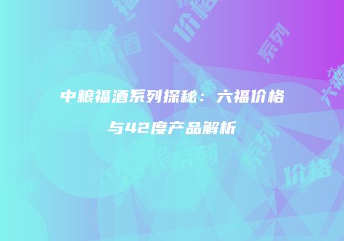 中粮福酒系列探秘：六福价格与42度产品解析