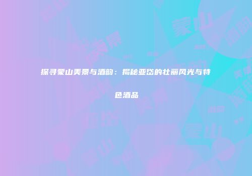 探寻蒙山美景与酒韵：揭秘亚岱的壮丽风光与特色酒品