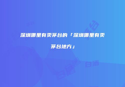 深圳哪里有卖茅台的「深圳哪里有卖茅台地方」