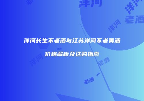 洋河长生不老酒与江苏洋河不老美酒价格解析及选购指南