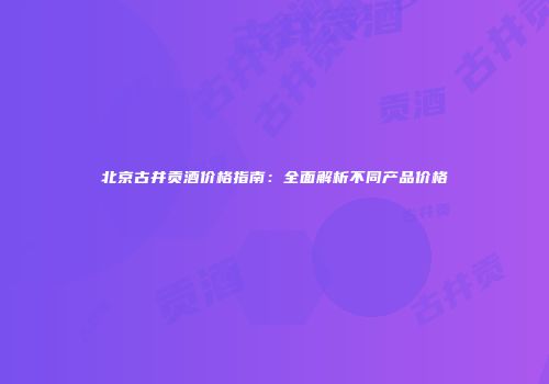 北京古井贡酒价格指南：全面解析不同产品价格