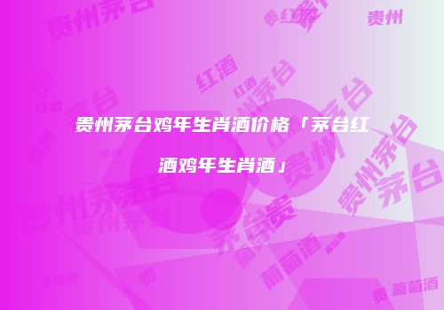 贵州茅台鸡年生肖酒价格「茅台红酒鸡年生肖酒」