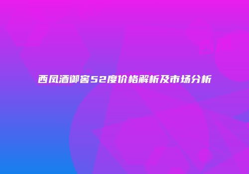 西凤酒御窖52度价格解析及市场分析