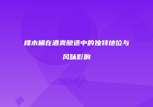 橡木桶在酒类酿造中的独特地位与风味影响