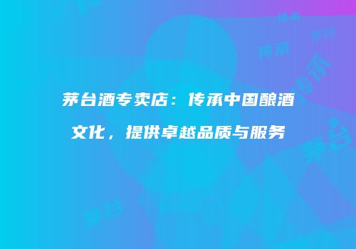 茅台酒专卖店：传承中国酿酒文化，提供卓越品质与服务