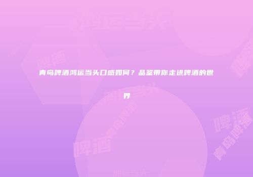 青岛啤酒鸿运当头口感如何？品鉴带你走进啤酒的世界