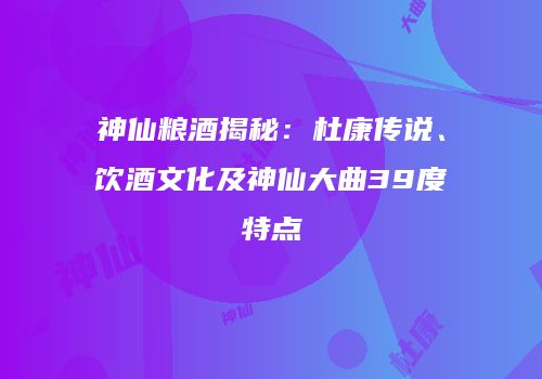 神仙粮酒揭秘：杜康传说、饮酒文化及神仙大曲39度特点